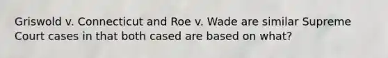 Griswold v. Connecticut and Roe v. Wade are similar Supreme Court cases in that both cased are based on what?