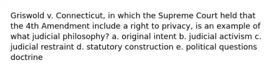 Griswold v. Connecticut, in which the Supreme Court held that the 4th Amendment include a right to privacy, is an example of what judicial philosophy? a. original intent b. judicial activism c. judicial restraint d. statutory construction e. political questions doctrine