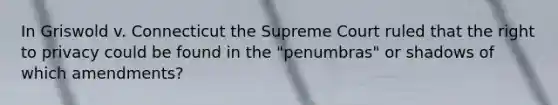 In Griswold v. Connecticut the Supreme Court ruled that the right to privacy could be found in the "penumbras" or shadows of which amendments?