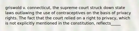 griswold v. connecticut, the supreme court struck down state laws outlawing the use of contraceptives on the basis of privacy rights. The fact that the court relied on a right to privacy, which is not explicitly mentioned in the constitution, reflects_____