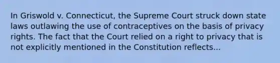 In Griswold v. Connecticut, the Supreme Court struck down state laws outlawing the use of contraceptives on the basis of privacy rights. The fact that the Court relied on a right to privacy that is not explicitly mentioned in the Constitution reflects...