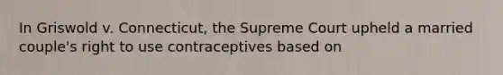 In Griswold v. Connecticut, the Supreme Court upheld a married couple's right to use contraceptives based on