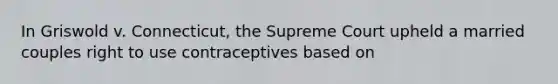 In Griswold v. Connecticut, the Supreme Court upheld a married couples right to use contraceptives based on