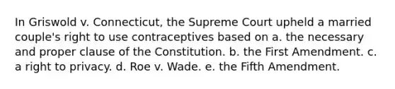 In Griswold v. Connecticut, the Supreme Court upheld a married couple's right to use contraceptives based on a. the necessary and proper clause of the Constitution. b. the First Amendment. c. a right to privacy. d. Roe v. Wade. e. the Fifth Amendment.