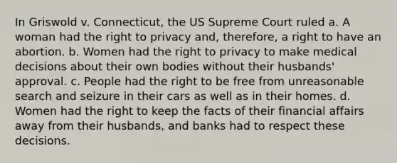 In Griswold v. Connecticut, the US Supreme Court ruled a. A woman had the right to privacy and, therefore, a right to have an abortion. b. Women had the right to privacy to make medical decisions about their own bodies without their husbands' approval. c. People had the right to be free from unreasonable search and seizure in their cars as well as in their homes. d. Women had the right to keep the facts of their financial affairs away from their husbands, and banks had to respect these decisions.