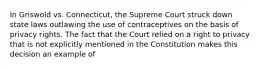 In Griswold vs. Connecticut, the Supreme Court struck down state laws outlawing the use of contraceptives on the basis of privacy rights. The fact that the Court relied on a right to privacy that is not explicitly mentioned in the Constitution makes this decision an example of