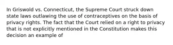 In Griswold vs. Connecticut, the Supreme Court struck down state laws outlawing the use of contraceptives on the basis of privacy rights. The fact that the Court relied on a right to privacy that is not explicitly mentioned in the Constitution makes this decision an example of