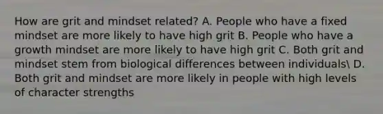 How are grit and mindset related? A. People who have a fixed mindset are more likely to have high grit B. People who have a growth mindset are more likely to have high grit C. Both grit and mindset stem from biological differences between individuals D. Both grit and mindset are more likely in people with high levels of character strengths