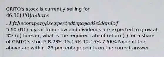 GRITO's stock is currently selling for 46.10 (P0) a share. If the company is expected to pay a dividend of5.60 (D1) a year from now and dividends are expected to grow at 3% (g) forever, what is the required rate of return (r) for a share of GRITO's stock? 8.23% 15.15% 12.15% 7.56% None of the above are within .25 percentage points on the correct answer