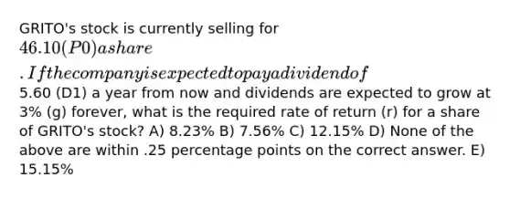 GRITO's stock is currently selling for 46.10 (P0) a share. If the company is expected to pay a dividend of5.60 (D1) a year from now and dividends are expected to grow at 3% (g) forever, what is the required rate of return (r) for a share of GRITO's stock? A) 8.23% B) 7.56% C) 12.15% D) None of the above are within .25 percentage points on the correct answer. E) 15.15%