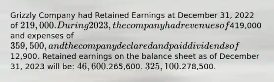 Grizzly Company had Retained Earnings at December 31, 2022 of 219,000. During 2023, the company had revenues of419,000 and expenses of 359,500, and the company declared and paid dividends of12,900. Retained earnings on the balance sheet as of December 31, 2023 will be: 46,600.265,600. 325,100.278,500.