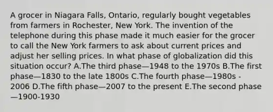 A grocer in Niagara​ Falls, Ontario, regularly bought vegetables from farmers in​ Rochester, New York. The invention of the telephone during this phase made it much easier for the grocer to call the New York farmers to ask about current prices and adjust her selling prices. In what phase of globalization did this situation​ occur? A.The third phase—1948 to the 1970s B.The first phase—1830 to the late 1800s C.The fourth phase—1980s ​- 2006 D.The fifth phase—2007 to the present E.The second phase—​1900-1930