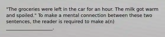 "The groceries were left in the car for an hour. The milk got warm and spoiled." To make a mental connection between these two sentences, the reader is required to make a(n) ____________________.