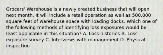 Grocers' Warehouse is a newly created business that will open next month. It will include a retail operation as well as 500,000 square feet of warehouse space with loading docks. Which one of the following methods of identifying loss exposures would be least applicable in this situation? A. Loss histories B. Loss exposure survey C. Interviews with management D. Physical inspection