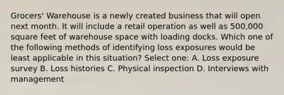 Grocers' Warehouse is a newly created business that will open next month. It will include a retail operation as well as 500,000 square feet of warehouse space with loading docks. Which one of the following methods of identifying loss exposures would be least applicable in this situation? Select one: A. Loss exposure survey B. Loss histories C. Physical inspection D. Interviews with management