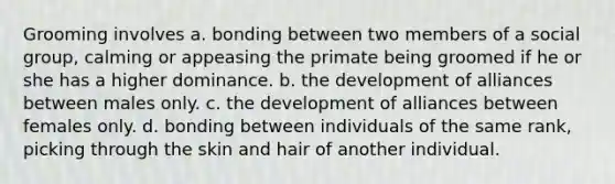 Grooming involves a. bonding between two members of a social group, calming or appeasing the primate being groomed if he or she has a higher dominance. b. the development of alliances between males only. c. the development of alliances between females only. d. bonding between individuals of the same rank, picking through the skin and hair of another individual.