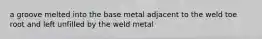 a groove melted into the base metal adjacent to the weld toe root and left unfilled by the weld metal