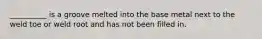 __________ is a groove melted into the base metal next to the weld toe or weld root and has not been filled in.