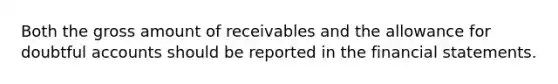 Both the gross amount of receivables and the allowance for doubtful accounts should be reported in the financial statements.