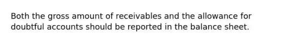 Both the gross amount of receivables and the allowance for doubtful accounts should be reported in the balance sheet.