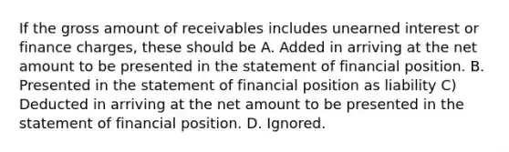 If the gross amount of receivables includes unearned interest or finance charges, these should be A. Added in arriving at the net amount to be presented in the statement of financial position. B. Presented in the statement of financial position as liability C) Deducted in arriving at the net amount to be presented in the statement of financial position. D. Ignored.