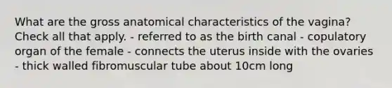 What are the gross anatomical characteristics of the vagina? Check all that apply. - referred to as the birth canal - copulatory organ of the female - connects the uterus inside with the ovaries - thick walled fibromuscular tube about 10cm long