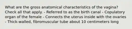 What are the gross anatomical characteristics of the vagina? Check all that apply. - Referred to as the birth canal - Copulatory organ of the female - Connects the uterus inside with the ovaries - Thick-walled, fibromuscular tube about 10 centimeters long