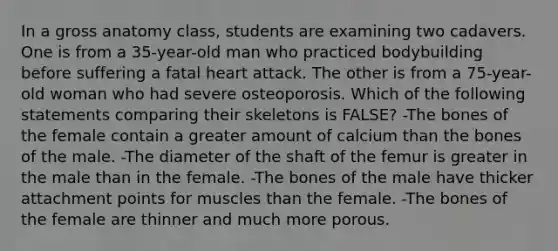 In a gross anatomy class, students are examining two cadavers. One is from a 35-year-old man who practiced bodybuilding before suffering a fatal heart attack. The other is from a 75-year-old woman who had severe osteoporosis. Which of the following statements comparing their skeletons is FALSE? -The bones of the female contain a greater amount of calcium than the bones of the male. -The diameter of the shaft of the femur is greater in the male than in the female. -The bones of the male have thicker attachment points for muscles than the female. -The bones of the female are thinner and much more porous.