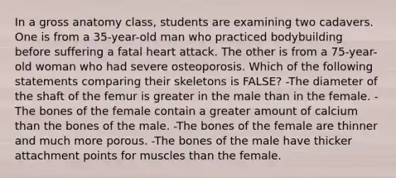 In a gross anatomy class, students are examining two cadavers. One is from a 35-year-old man who practiced bodybuilding before suffering a fatal heart attack. The other is from a 75-year-old woman who had severe osteoporosis. Which of the following statements comparing their skeletons is FALSE? -The diameter of the shaft of the femur is greater in the male than in the female. -The bones of the female contain a greater amount of calcium than the bones of the male. -The bones of the female are thinner and much more porous. -The bones of the male have thicker attachment points for muscles than the female.