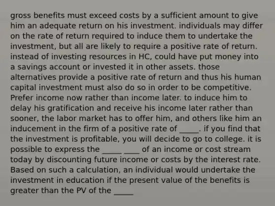 gross benefits must exceed costs by a sufficient amount to give him an adequate return on his investment. individuals may differ on the rate of return required to induce them to undertake the investment, but all are likely to require a positive rate of return. instead of investing resources in HC, could have put money into a savings account or invested it in other assets. those alternatives provide a positive rate of return and thus his human capital investment must also do so in order to be competitive. Prefer income now rather than income later. to induce him to delay his gratification and receive his income later rather than sooner, the labor market has to offer him, and others like him an inducement in the firm of a positive rate of _____. if you find that the investment is profitable, you will decide to go to college. it is possible to express the _____ ____ of an income or cost stream today by discounting future income or costs by the interest rate. Based on such a calculation, an individual would undertake the investment in education if the present value of the benefits is greater than the PV of the _____