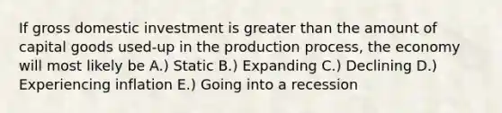 If gross domestic investment is greater than the amount of capital goods used-up in the production process, the economy will most likely be A.) Static B.) Expanding C.) Declining D.) Experiencing inflation E.) Going into a recession