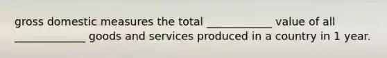 gross domestic measures the total ____________ value of all _____________ goods and services produced in a country in 1 year.