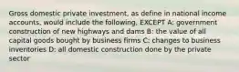 Gross domestic private investment, as define in national income accounts, would include the following, EXCEPT A: government construction of new highways and dams B: the value of all capital goods bought by business firms C: changes to business inventories D: all domestic construction done by the private sector