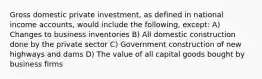 Gross domestic private investment, as defined in national income accounts, would include the following, except: A) Changes to business inventories B) All domestic construction done by the private sector C) Government construction of new highways and dams D) The value of all capital goods bought by business firms