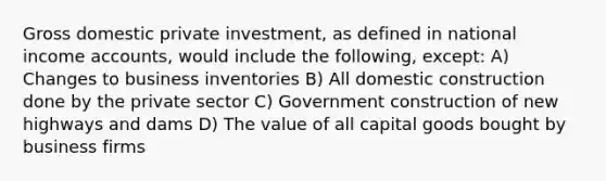 Gross domestic private investment, as defined in national income accounts, would include the following, except: A) Changes to business inventories B) All domestic construction done by the private sector C) Government construction of new highways and dams D) The value of all capital goods bought by business firms