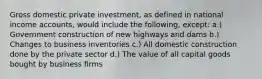 Gross domestic private investment, as defined in national income accounts, would include the following, except: a.) Government construction of new highways and dams b.) Changes to business inventories c.) All domestic construction done by the private sector d.) The value of all capital goods bought by business firms