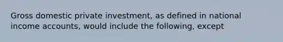 Gross domestic private investment, as defined in national income accounts, would include the following, except