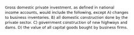 Gross domestic private investment, as defined in national income accounts, would include the following, except A) changes to business inventories. B) all domestic construction done by the private sector. C) government construction of new highways and dams. D) the value of all capital goods bought by business firms.