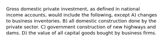 Gross domestic private investment, as defined in national income accounts, would include the following, except A) changes to business inventories. B) all domestic construction done by the private sector. C) government construction of new highways and dams. D) the value of all capital goods bought by business firms.