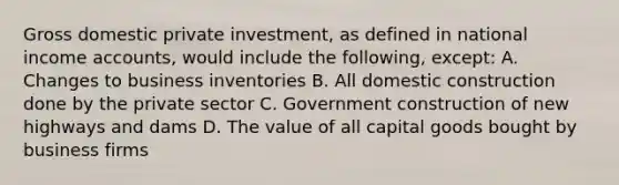 Gross domestic private investment, as defined in national income accounts, would include the following, except: A. Changes to business inventories B. All domestic construction done by the private sector C. Government construction of new highways and dams D. The value of all capital goods bought by business firms