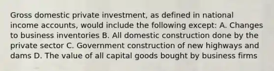 Gross domestic private investment, as defined in national income accounts, would include the following except: A. Changes to business inventories B. All domestic construction done by the private sector C. Government construction of new highways and dams D. The value of all capital goods bought by business firms