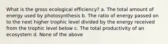 What is the gross ecological efficiency? a. The total amount of energy used by photosynthesis b. The ratio of energy passed on to the next higher trophic level divided by the energy received from the trophic level below c. The total productivity of an ecosystem d. None of the above