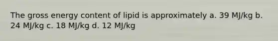 The gross energy content of lipid is approximately a. 39 MJ/kg b. 24 MJ/kg c. 18 MJ/kg d. 12 MJ/kg