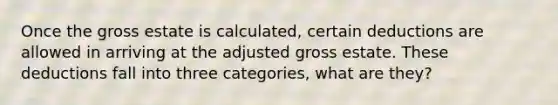 Once the gross estate is calculated, certain deductions are allowed in arriving at the adjusted gross estate. These deductions fall into three categories, what are they?