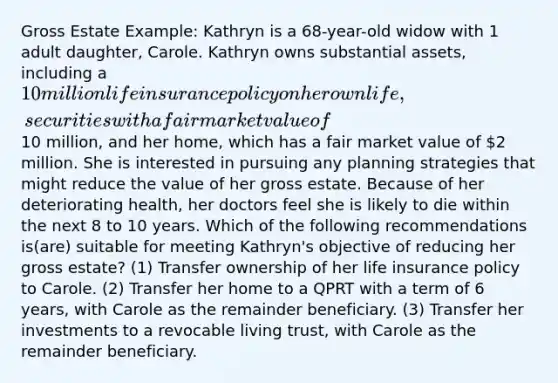 Gross Estate Example: Kathryn is a 68-year-old widow with 1 adult daughter, Carole. Kathryn owns substantial assets, including a 10 million life insurance policy on her own life, securities with a fair market value of10 million, and her home, which has a fair market value of 2 million. She is interested in pursuing any planning strategies that might reduce the value of her gross estate. Because of her deteriorating health, her doctors feel she is likely to die within the next 8 to 10 years. Which of the following recommendations is(are) suitable for meeting Kathryn's objective of reducing her gross estate? (1) Transfer ownership of her life insurance policy to Carole. (2) Transfer her home to a QPRT with a term of 6 years, with Carole as the remainder beneficiary. (3) Transfer her investments to a revocable living trust, with Carole as the remainder beneficiary.