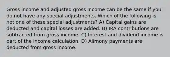 Gross income and adjusted gross income can be the same if you do not have any special adjustments. Which of the following is not one of these special adjustments? A) Capital gains are deducted and capital losses are added. B) IRA contributions are subtracted from gross income. C) Interest and dividend income is part of the income calculation. D) Alimony payments are deducted from gross income.