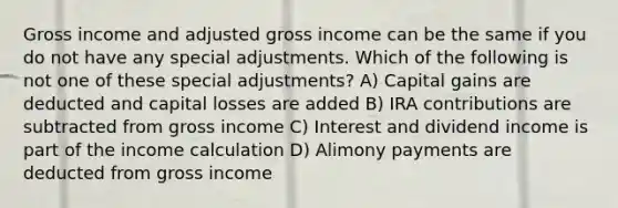 Gross income and adjusted gross income can be the same if you do not have any special adjustments. Which of the following is not one of these special adjustments? A) Capital gains are deducted and capital losses are added B) IRA contributions are subtracted from gross income C) Interest and dividend income is part of the income calculation D) Alimony payments are deducted from gross income