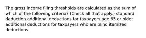 The gross income filing thresholds are calculated as the sum of which of the following criteria? (Check all that apply.) standard deduction additional deductions for taxpayers age 65 or older additional deductions for taxpayers who are blind itemized deductions