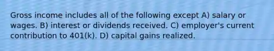 Gross income includes all of the following except A) salary or wages. B) interest or dividends received. C) employer's current contribution to 401(k). D) capital gains realized.