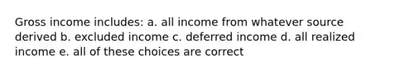 Gross income includes: a. all income from whatever source derived b. excluded income c. deferred income d. all realized income e. all of these choices are correct